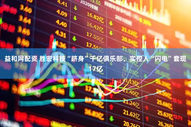 益和网配资 胜宏科技“跻身”千亿俱乐部，实控人“闪电”套现17亿