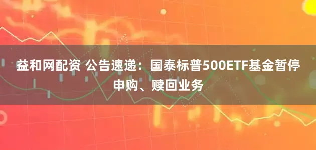 益和网配资 公告速递：国泰标普500ETF基金暂停申购、赎回业务