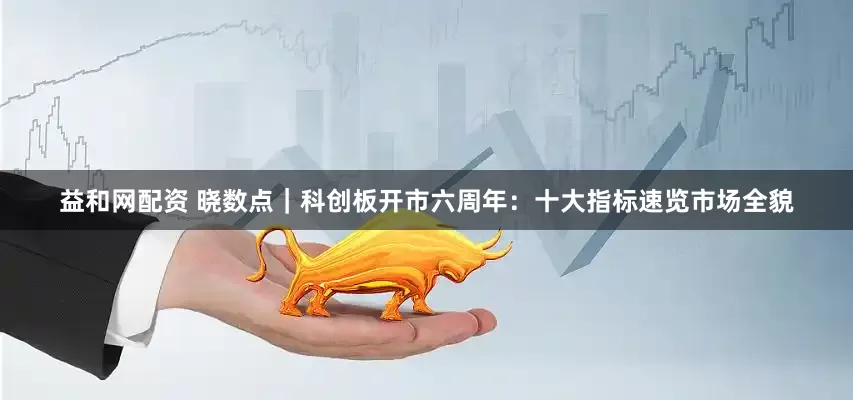 益和网配资 晓数点｜科创板开市六周年：十大指标速览市场全貌