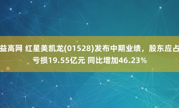 益高网 红星美凯龙(01528)发布中期业绩，股东应占亏损19.55亿元 同比增加46.23%