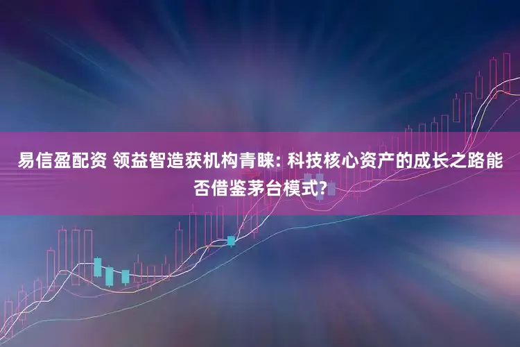 易信盈配资 领益智造获机构青睐: 科技核心资产的成长之路能否借鉴茅台模式?