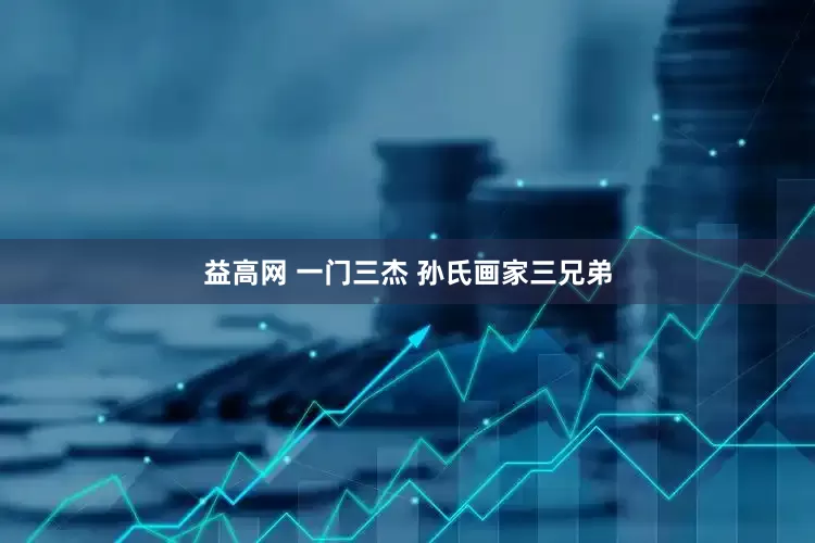 益高网 一门三杰 孙氏画家三兄弟