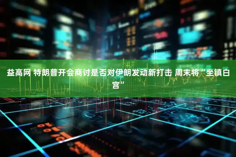 益高网 特朗普开会商讨是否对伊朗发动新打击 周末将“坐镇白宫”
